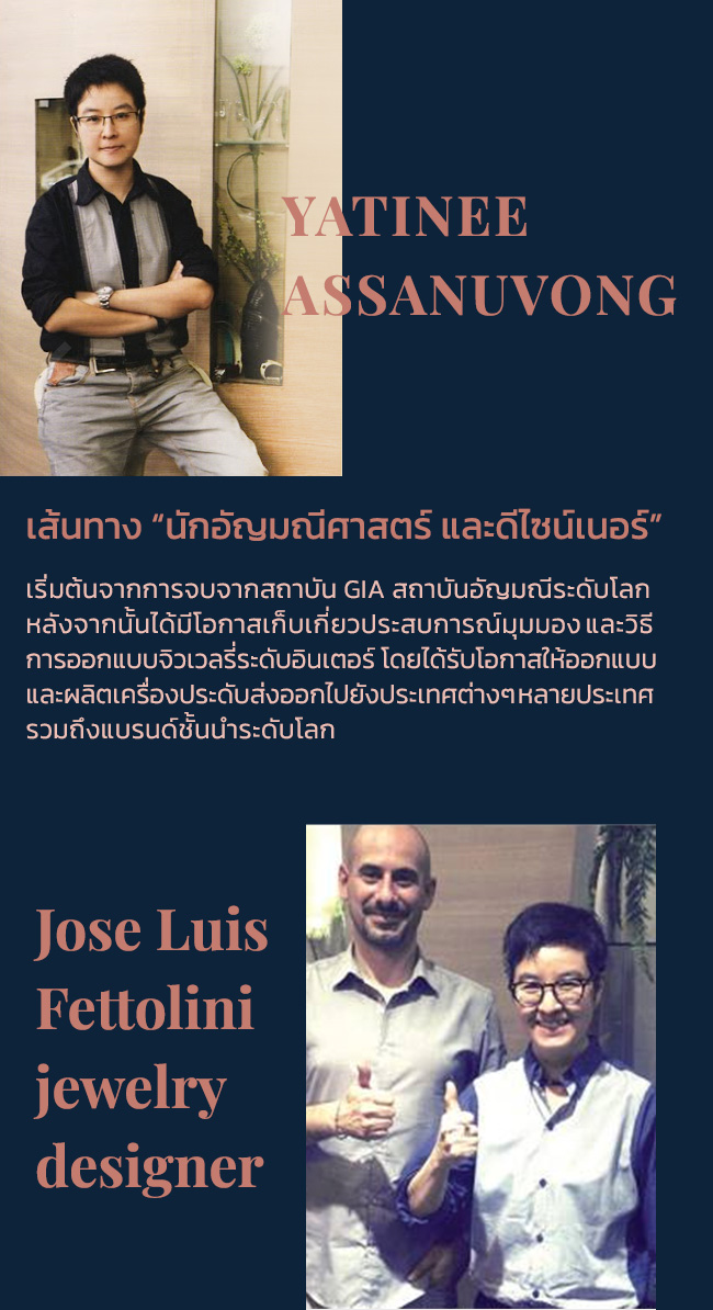 our story Passionatogems ด้วยประสบการณ์กว่า 20 ปี ที่ Passionatogems คร่ำหวอดในวงการเครื่องประดับเพชร แหวนเพชร ทั้งในฐานะนักออกแบบ ผู้ผลิต-ผู้ขายเครื่องประดับเพชรทั้งในประเทศ และต่างประเทศ จึงมีความชำนาญในการผลิตเลือกเฟ้น รวมถึงนำเสนอเครื่องประดับเพชร แหวนเพชร ที่เน้นดีไซน์สวยงาม มีเอกลักษณ์เฉพาะตัว คุณภาพที่ดี ตลอดจนราคาที่สมเหตุสมผล เพื่อมอบให้กับลูกค้าเสมอมา yatinee assanuvong เส้นทาง “นักอัญมณีศาสตร์ และดีไซน์เนอร์” เริ่มต้นจากการจบจากสถาบัน GIA สถาบันอัญมณีระดับโลก หลังจากนั้นได้มีโอกาสเก็บเกี่ยวประสบการณ์มุมมอง และวิธี การออกแบบจิวเวลรี่ระดับอินเตอร์ โดยได้รับโอกาสให้ออกแบบ และผลิตเครื่องประดับส่งออกไปยังประเทศต่างๆ หลายประเทศ รวมถึงแบรนด์ชั้นนำระดับโลก Jose Luis Fettolini jewelry designer FolliFollie, Imas BV, Jewelry of the world Thierry Mugler, Les Neireides ที่ได้มอบความไว้วางใจให้ Passionatogems ออกแบบเครื่องประดับ ประเภทเครื่องเงินต่างๆ เพื่อส่งออกจำหน่ายภายใต้แบรนด์ดังกล่าว Enhance your individaul style