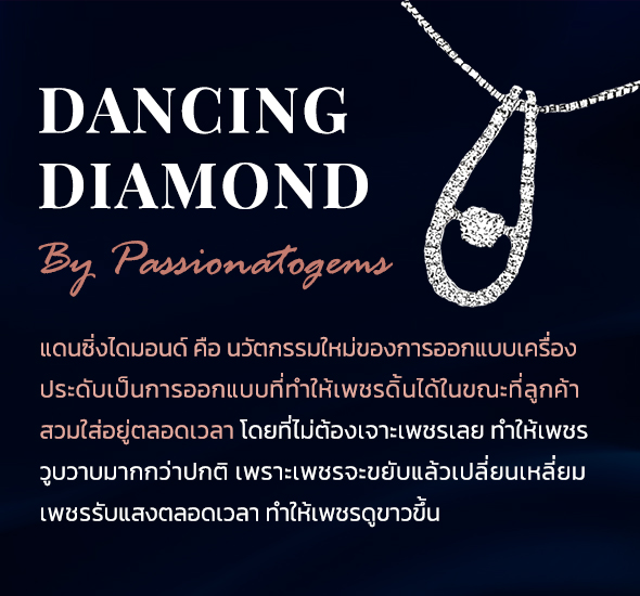 DANCING DIAMOND By Passionatogems แดนซิ่งไดมอนด์ คือ นวัตกรรมใหม่ของการออกแบบเครื่่อง ประดับเป็นการออกแบบที่ทำให้เพชรดิ้นได้ในขณะที่ลูกค้า สวมใส่อยู่ตลอดเวลา โดยที่ไม่ต้องเจาะเพชรเลย ทำให้เพชร วูบวาบมากกว่าปกติ เพราะเพชรจะขยับแล้วเปลี่ยนเหลี่ยม เพชรรับแสงตลอดเวลา ทำให้เพชรดูขาวขึ้น Dancing dimond ของแท้ ต้องดิ้นได้เกิน 30 วินาที เราเป็นตัวแทนจำหน่าย ตั้งแต่ปี 2011
